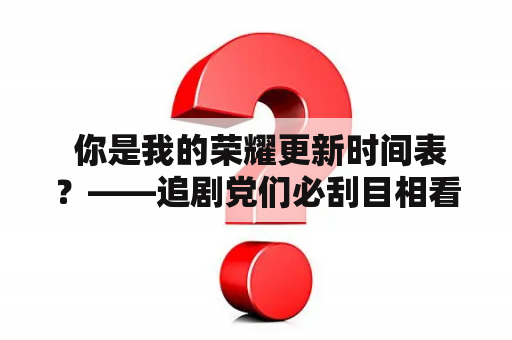  你是我的荣耀更新时间表？——追剧党们必刮目相看的好消息！