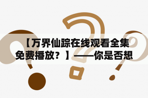  【万界仙踪在线观看全集免费播放？】——你是否想要这样的服务？