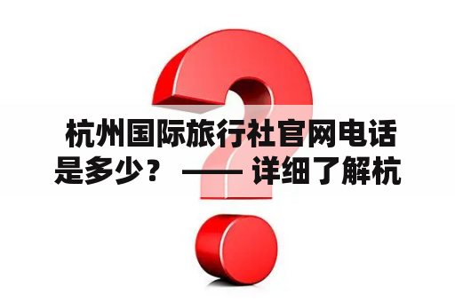  杭州国际旅行社官网电话是多少？ —— 详细了解杭州国际旅行社最新联系方式