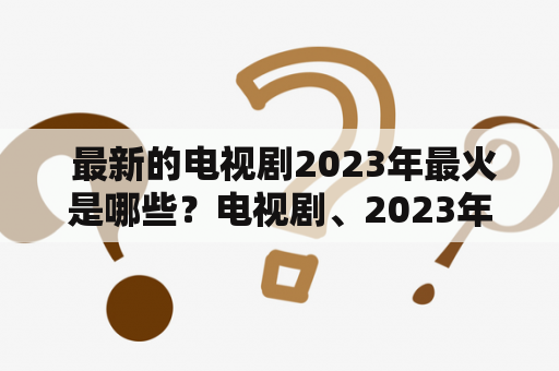  最新的电视剧2023年最火是哪些？电视剧、2023年、最新、火热、观众