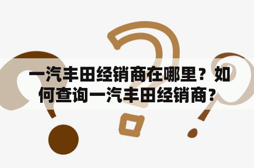  一汽丰田经销商在哪里？如何查询一汽丰田经销商？