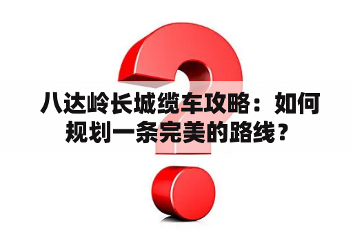  八达岭长城缆车攻略：如何规划一条完美的路线？