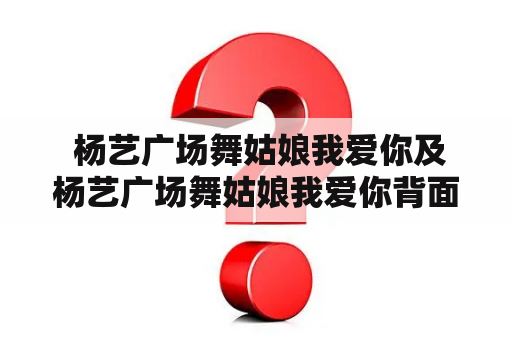  杨艺广场舞姑娘我爱你及杨艺广场舞姑娘我爱你背面的故事是什么？