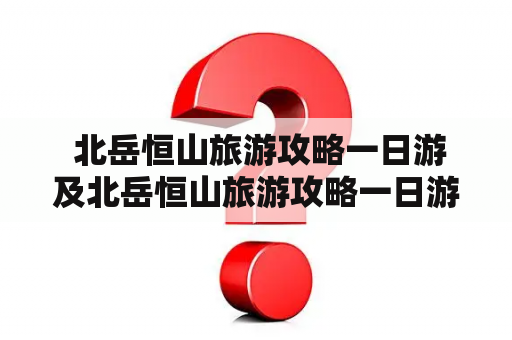  北岳恒山旅游攻略一日游及北岳恒山旅游攻略一日游2021，怎么规划最佳行程？