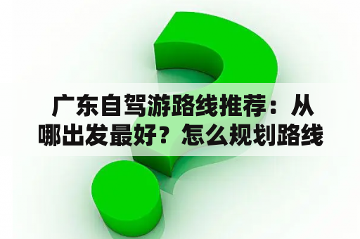  广东自驾游路线推荐：从哪出发最好？怎么规划路线？