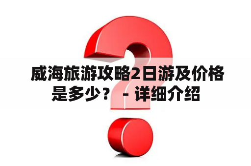  威海旅游攻略2日游及价格是多少？ - 详细介绍