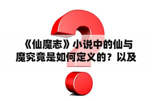  《仙魔志》小说中的仙与魔究竟是如何定义的？以及小说中的仙魔世界有着怎样的设定？