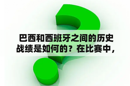  巴西和西班牙之间的历史战绩是如何的？在比赛中，哪个国家更胜一筹？