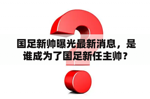  国足新帅曝光最新消息，是谁成为了国足新任主帅？