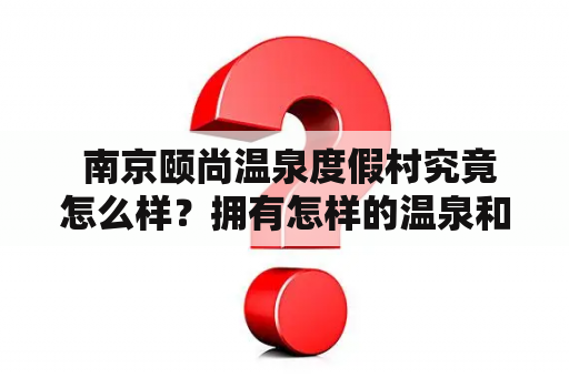  南京颐尚温泉度假村究竟怎么样？拥有怎样的温泉和设施？