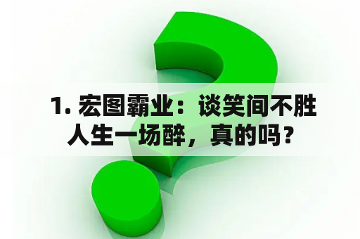  1. 宏图霸业：谈笑间不胜人生一场醉，真的吗？