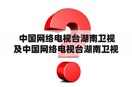  中国网络电视台湖南卫视及中国网络电视台湖南卫视直播，到底是什么？