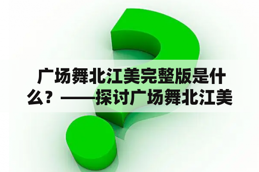  广场舞北江美完整版是什么？——探讨广场舞北江美及其完整版