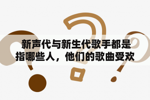  新声代与新生代歌手都是指哪些人，他们的歌曲受欢迎的原因是什么？