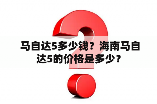  马自达5多少钱？海南马自达5的价格是多少？