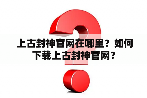  上古封神官网在哪里？如何下载上古封神官网？