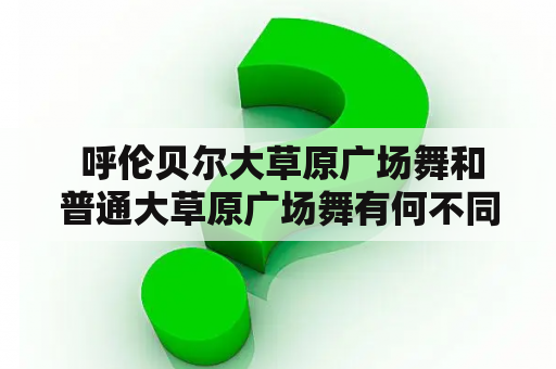  呼伦贝尔大草原广场舞和普通大草原广场舞有何不同？