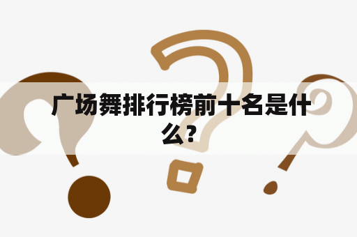  广场舞排行榜前十名是什么？