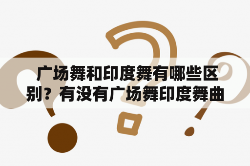  广场舞和印度舞有哪些区别？有没有广场舞印度舞曲大全视频？