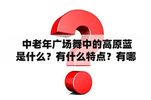  中老年广场舞中的高原蓝是什么？有什么特点？有哪些好看的广场舞视频？