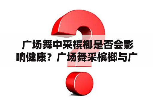  广场舞中采槟榔是否会影响健康？广场舞采槟榔与广场舞采槟榔16步的区别在哪？