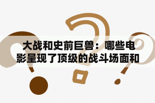  大战和史前巨兽：哪些电影呈现了顶级的战斗场面和震撼人心的史前生物？