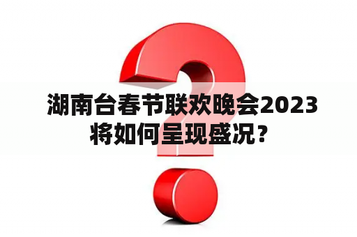  湖南台春节联欢晚会2023将如何呈现盛况？