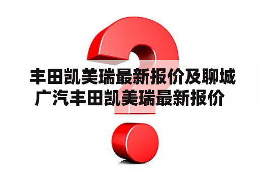  丰田凯美瑞最新报价及聊城广汽丰田凯美瑞最新报价