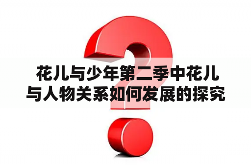  花儿与少年第二季中花儿与人物关系如何发展的探究