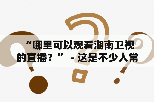  “哪里可以观看湖南卫视的直播？” - 这是不少人常问的问题。以下是一些可以观看湖南卫视直播的方式。