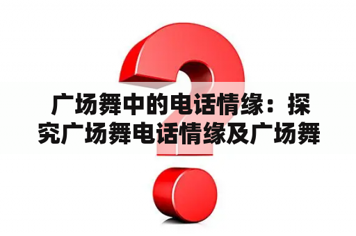  广场舞中的电话情缘：探究广场舞电话情缘及广场舞电话情缘24步