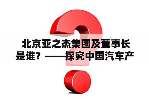  北京亚之杰集团及董事长是谁？——探究中国汽车产业巨头