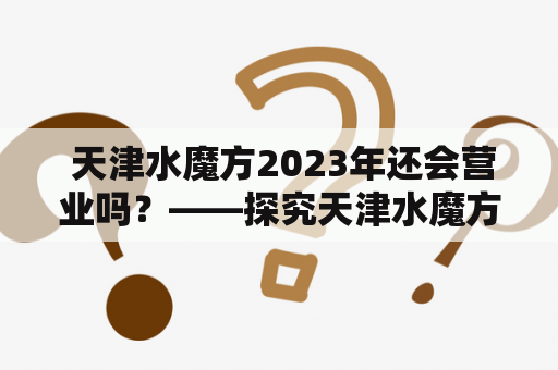  天津水魔方2023年还会营业吗？——探究天津水魔方的运营情况