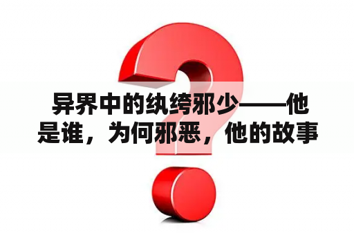  异界中的纨绔邪少——他是谁，为何邪恶，他的故事是怎样的？