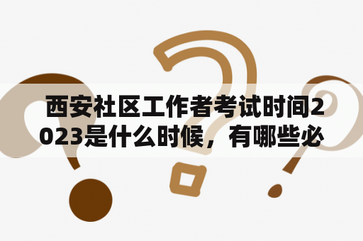  西安社区工作者考试时间2023是什么时候，有哪些必备的考试资料和备考建议？