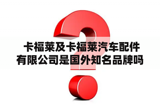  卡福莱及卡福莱汽车配件有限公司是国外知名品牌吗？他们在汽车行业里的地位如何？他们生产的汽车配件有哪些种类？如何保证其质量？他们在国内市场上的销售情况如何？下面将做出详细的描述。