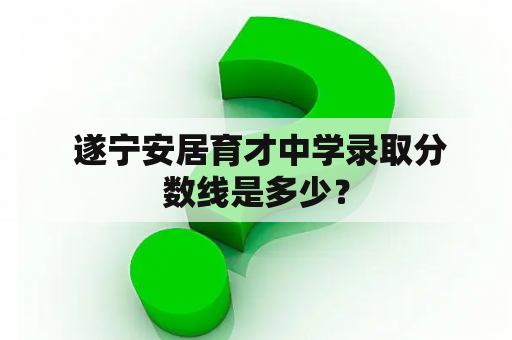  遂宁安居育才中学录取分数线是多少？