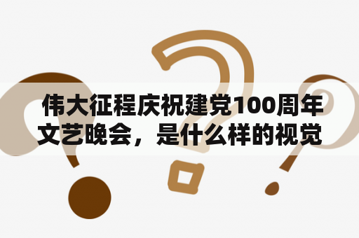  伟大征程庆祝建党100周年文艺晚会，是什么样的视觉盛宴？