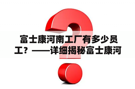  富士康河南工厂有多少员工？——详细揭秘富士康河南工厂