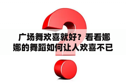  广场舞欢喜就好？看看娜娜的舞蹈如何让人欢喜不已！