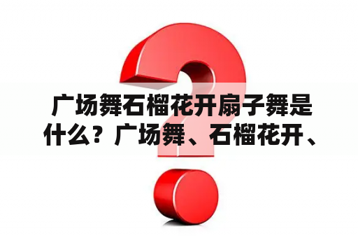  广场舞石榴花开扇子舞是什么？广场舞、石榴花开、扇子舞