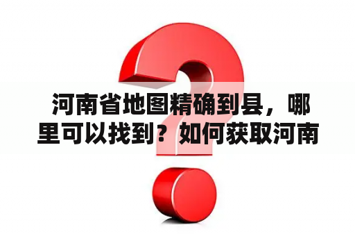  河南省地图精确到县，哪里可以找到？如何获取河南省地图精确到县图片？