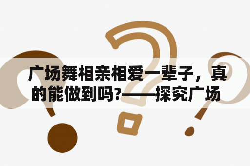  广场舞相亲相爱一辈子，真的能做到吗?——探究广场舞相亲相爱一辈子12步