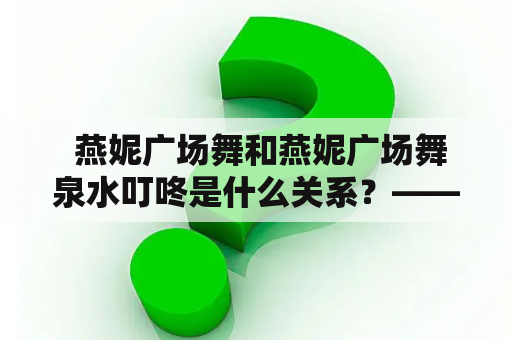  燕妮广场舞和燕妮广场舞泉水叮咚是什么关系？——探究广场舞与泉水叮咚的奇妙联系