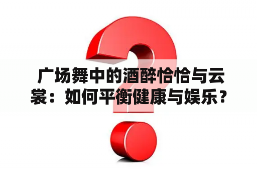  广场舞中的酒醉恰恰与云裳：如何平衡健康与娱乐？