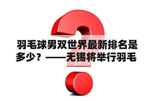  羽毛球男双世界最新排名是多少？——无锡将举行羽毛球男双比赛，相关选手排名如何？