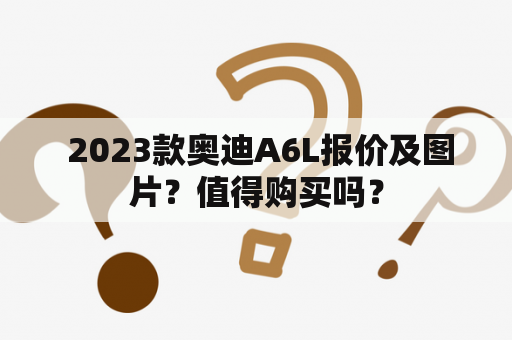  2023款奥迪A6L报价及图片？值得购买吗？