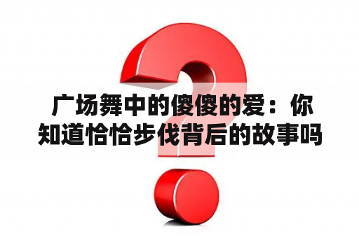  广场舞中的傻傻的爱：你知道恰恰步伐背后的故事吗？