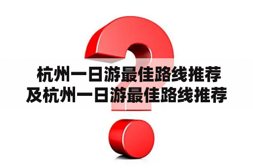  杭州一日游最佳路线推荐及杭州一日游最佳路线推荐小众：可以让你更好地认识这座历史文化名城