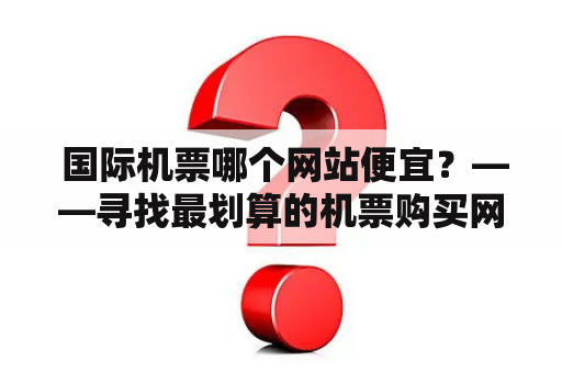  国际机票哪个网站便宜？——寻找最划算的机票购买网站